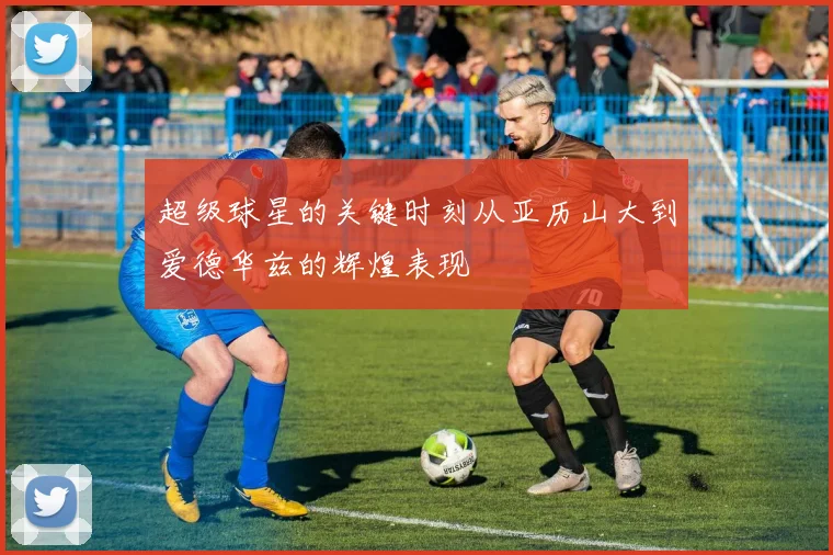 超级球星的关键时刻从亚历山大到爱德华兹的辉煌表现