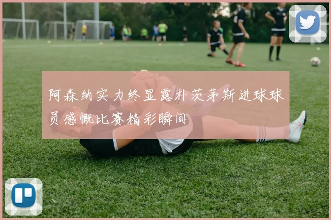 阿森纳实力终显露朴茨茅斯进球球员感慨比赛精彩瞬间