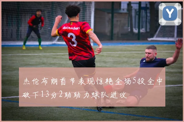 杰伦布朗首节表现惊艳全场5投全中砍下13分2助助力球队进攻