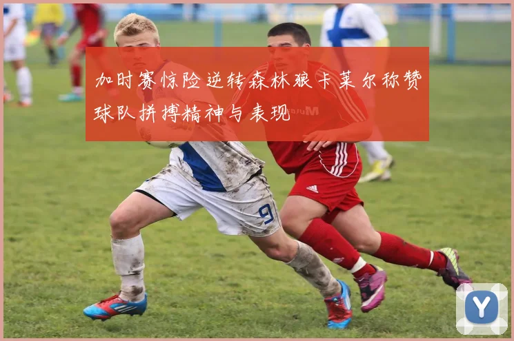 加时赛惊险逆转森林狼卡莱尔称赞球队拼搏精神与表现