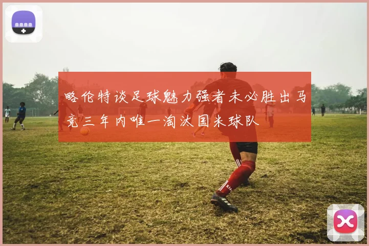 略伦特谈足球魅力强者未必胜出马竞三年内唯一淘汰国米球队