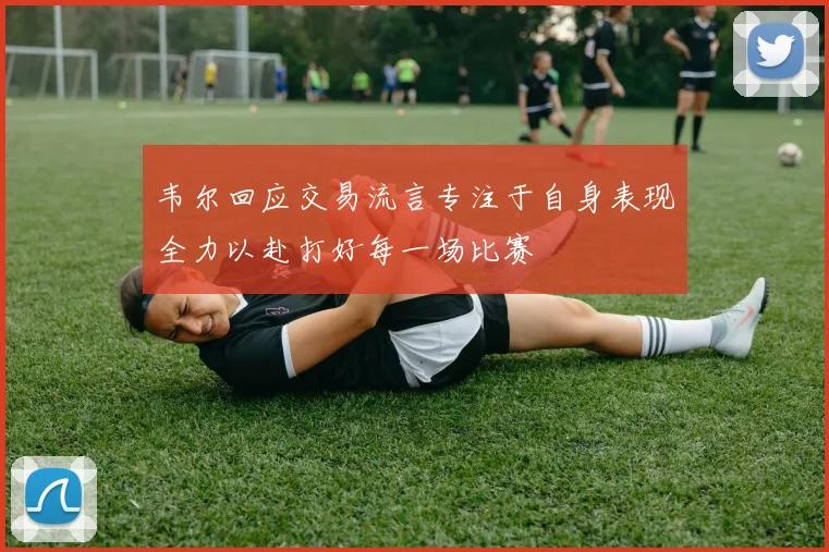 韦尔回应交易流言专注于自身表现全力以赴打好每一场比赛