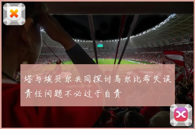 塔与埃贝尔共同探讨乌尔比希失误责任问题不必过于自责