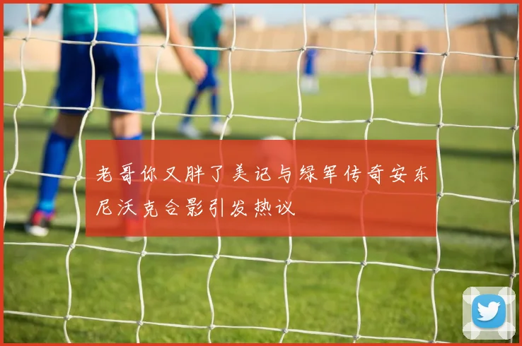 老哥你又胖了美记与绿军传奇安东尼沃克合影引发热议