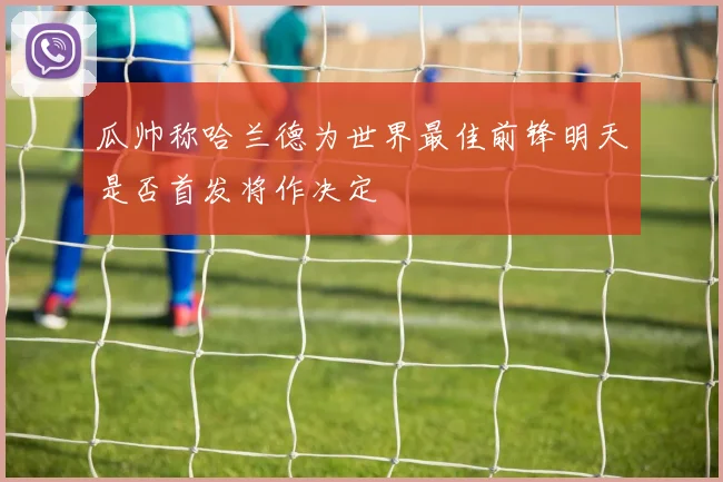 瓜帅称哈兰德为世界最佳前锋明天是否首发将作决定