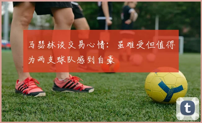 马瑟林谈交易心情：虽难受但值得为两支球队感到自豪