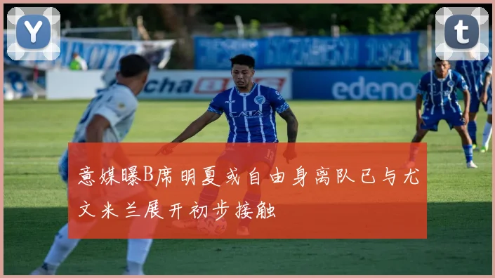 意媒曝B席明夏或自由身离队已与尤文米兰展开初步接触