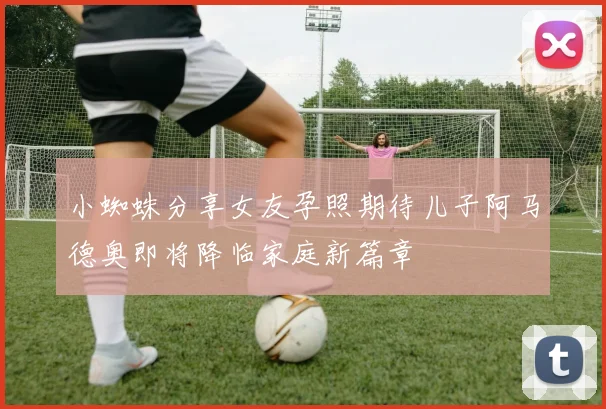 小蜘蛛分享女友孕照期待儿子阿马德奥即将降临家庭新篇章