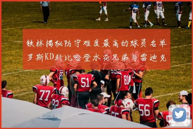 铁林揭秘防守难度最高的球员名单罗斯KD科比哈登水花兄弟与雷迪克