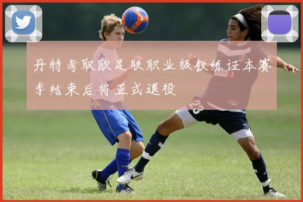 丹特考取欧足联职业级教练证本赛季结束后将正式退役