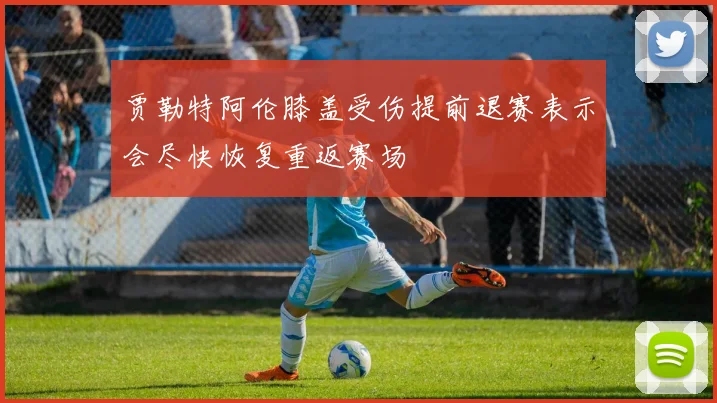 贾勒特阿伦膝盖受伤提前退赛表示会尽快恢复重返赛场