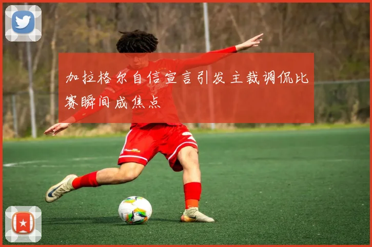 加拉格尔自信宣言引发主裁调侃比赛瞬间成焦点