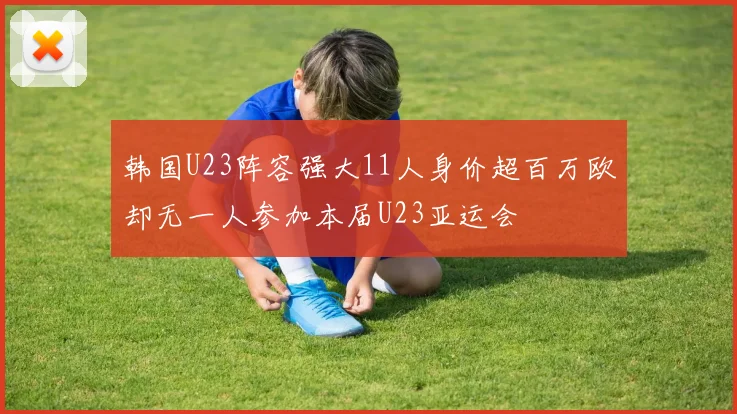 韩国U23阵容强大11人身价超百万欧却无一人参加本届U23亚运会
