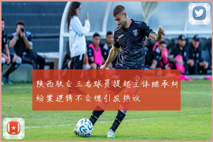 陕西联合三名球员提起主体继承纠纷案逻辑不合理引发热议