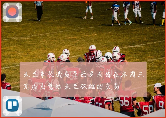米兰市长透露圣西罗或将在本周三完成出售给米兰双雄的交易