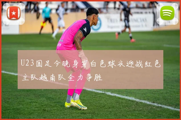 U23国足今晚身穿白色球衣迎战红色主队越南队全力争胜
