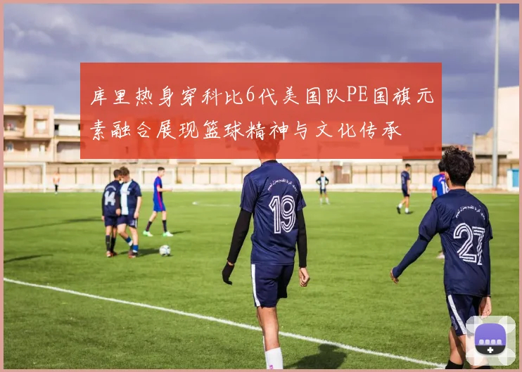 库里热身穿科比6代美国队PE国旗元素融合展现篮球精神与文化传承
