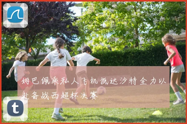 姆巴佩乘私人飞机抵达沙特全力以赴备战西超杯决赛