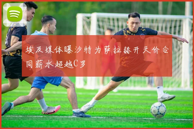 埃及媒体曝沙特为萨拉赫开天价合同薪水超越C罗