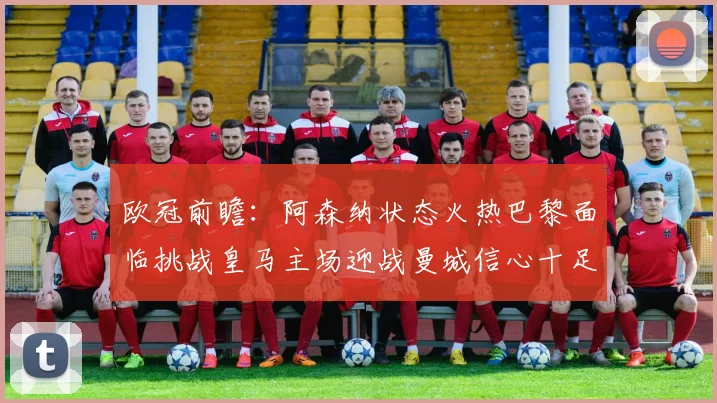 欧冠前瞻：阿森纳状态火热巴黎面临挑战皇马主场迎战曼城信心十足