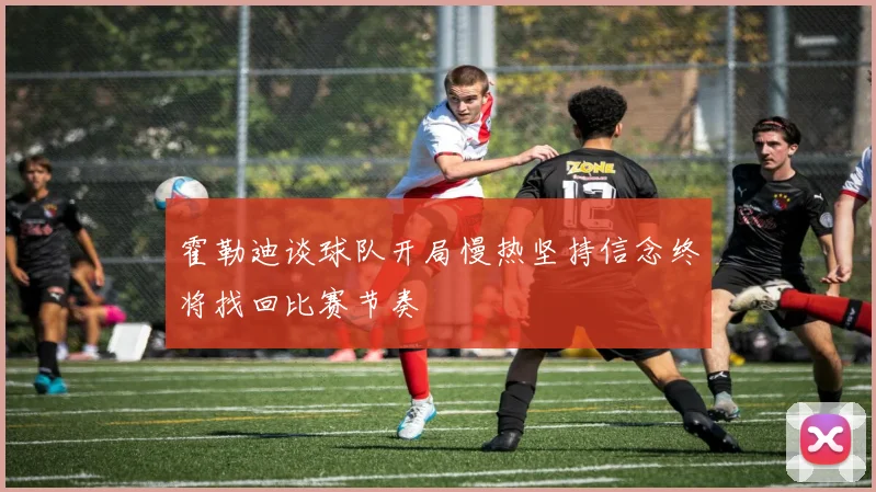 霍勒迪谈球队开局慢热坚持信念终将找回比赛节奏