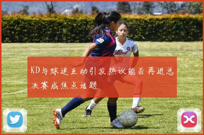 KD与球迷互动引发热议能否再进总决赛成焦点话题