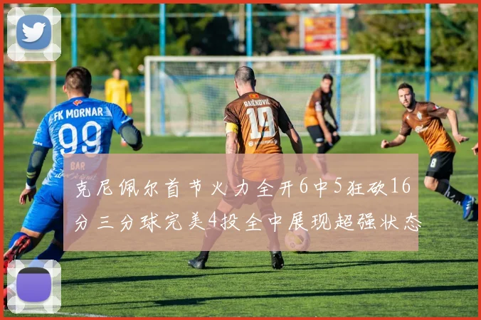 克尼佩尔首节火力全开6中5狂砍16分三分球完美4投全中展现超强状态