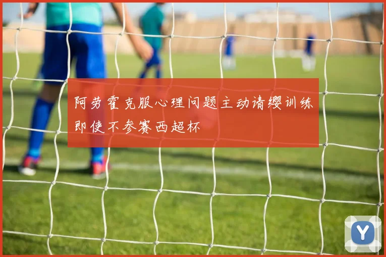 阿劳霍克服心理问题主动请缨训练即使不参赛西超杯