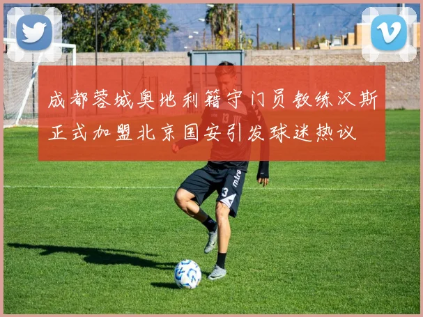 成都蓉城奥地利籍守门员教练汉斯正式加盟北京国安引发球迷热议