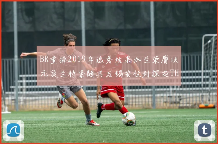 BR重排2019年选秀结果加兰荣膺状元莫兰特紧随其后锡安位列探花THT第30位