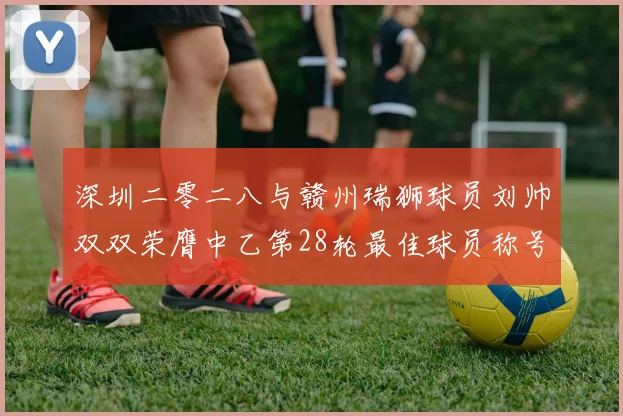 深圳二零二八与赣州瑞狮球员刘帅双双荣膺中乙第28轮最佳球员称号