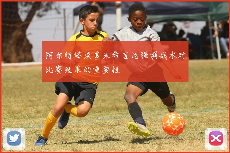 阿尔特塔谈基米希言论强调战术对比赛结果的重要性