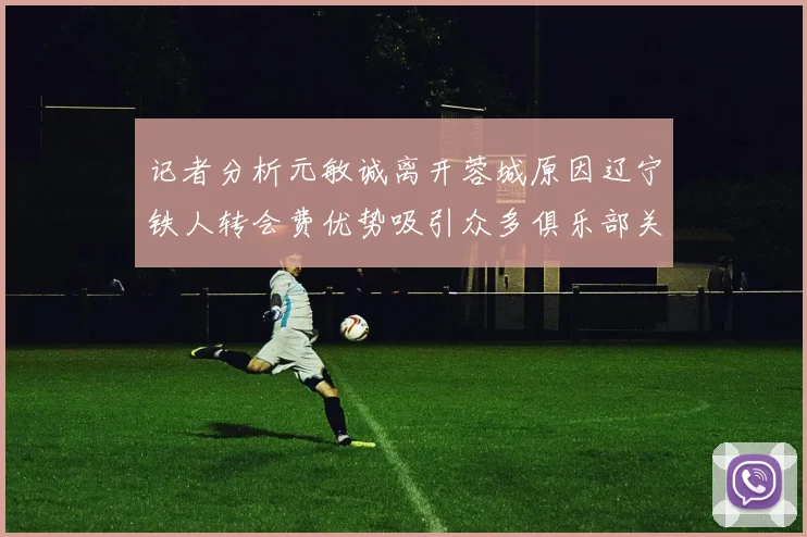 记者分析元敏诚离开蓉城原因辽宁铁人转会费优势吸引众多俱乐部关注