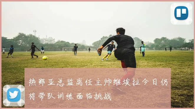 热那亚总监离任主帅维埃拉今日仍将带队训练面临挑战