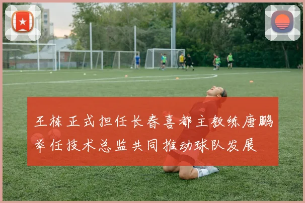 王栋正式担任长春喜都主教练唐鹏举任技术总监共同推动球队发展