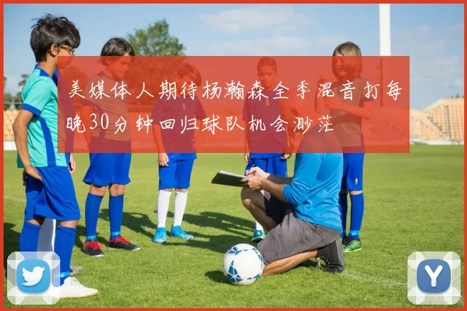 美媒体人期待杨瀚森全季混音打每晚30分钟回归球队机会渺茫