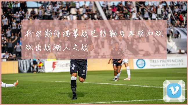 科尔期待揭幕战巴特勒与库明加双双出战湖人之战