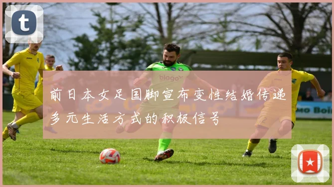 前日本女足国脚宣布变性结婚传递多元生活方式的积极信号