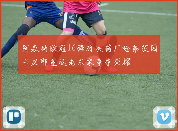 阿森纳欧冠16强对决药厂哈弗茨因卡皮耶重返老东家争夺荣耀