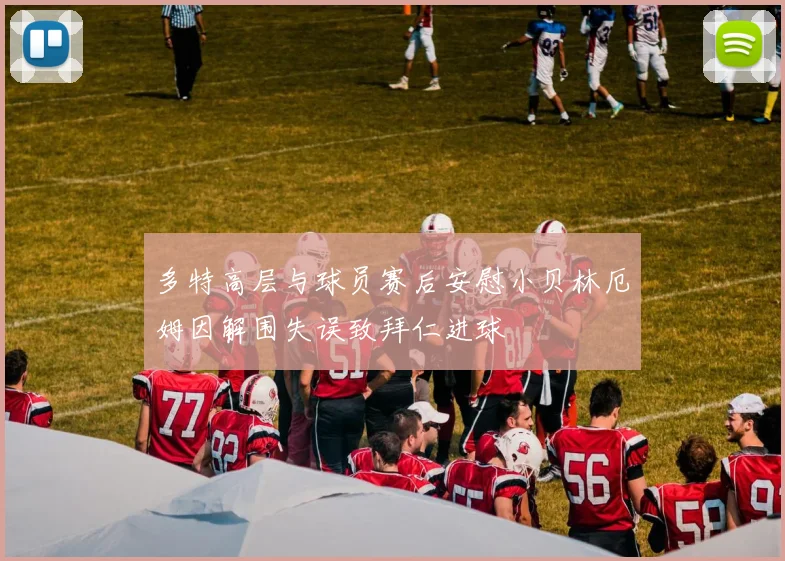 多特高层与球员赛后安慰小贝林厄姆因解围失误致拜仁进球