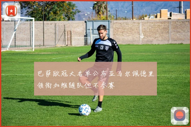 巴萨欧冠大名单公布亚马尔佩德里领衔加维随队但不参赛